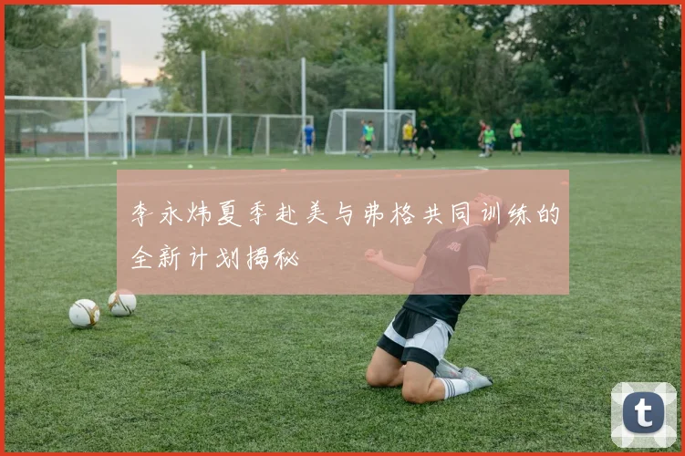 李永炜夏季赴美与弗格共同训练的全新计划揭秘