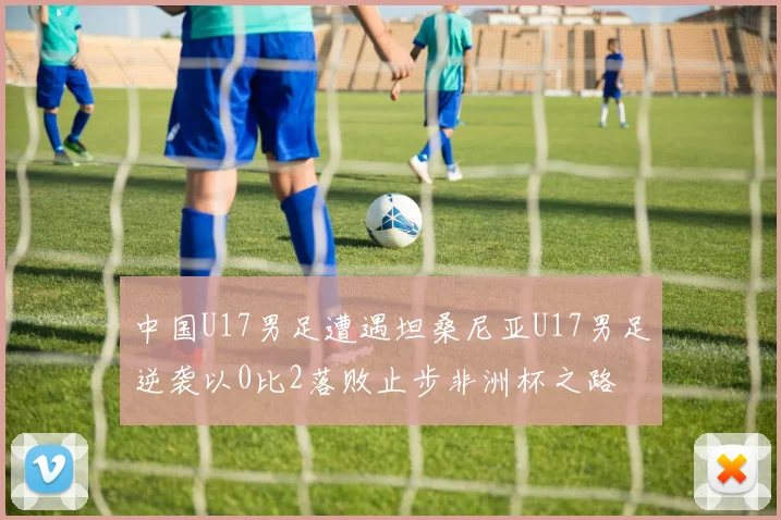 中国U17男足遭遇坦桑尼亚U17男足逆袭以0比2落败止步非洲杯之路