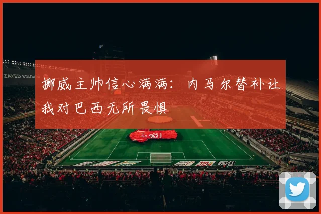 挪威主帅信心满满：内马尔替补让我对巴西无所畏惧