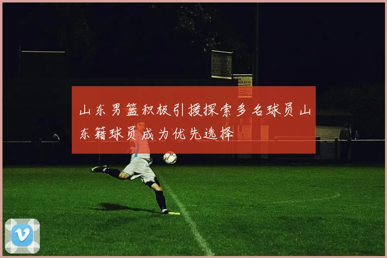 山东男篮积极引援探索多名球员山东籍球员成为优先选择