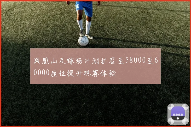 凤凰山足球场计划扩容至58000至60000座位提升观赛体验