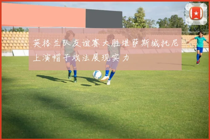英格兰队友谊赛大胜堪萨斯城托尼上演帽子戏法展现实力