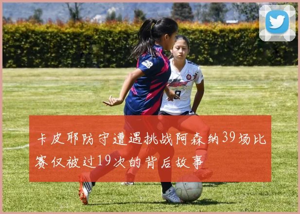 卡皮耶防守遭遇挑战阿森纳39场比赛仅被过19次的背后故事