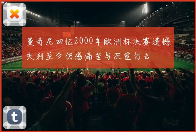 曼奇尼回忆2000年欧洲杯决赛遗憾失利至今仍感痛苦与沉重打击
