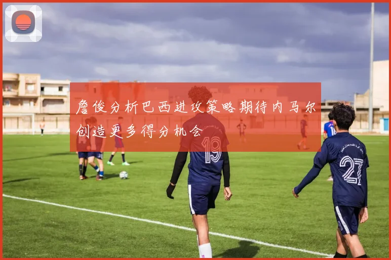 詹俊分析巴西进攻策略期待内马尔创造更多得分机会