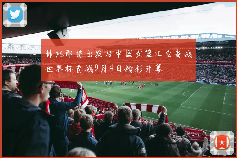 韩旭即将出发与中国女篮汇合备战世界杯首战9月4日精彩开幕